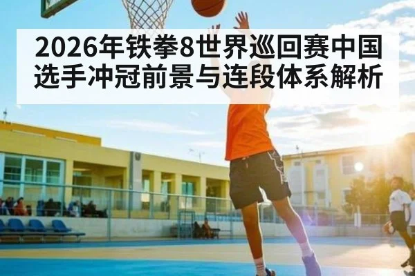 2026年铁拳8世界巡回赛中国选手冲冠前景与连段体系解析