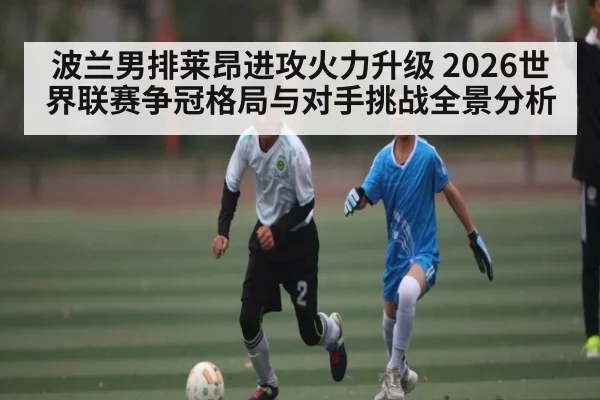 波兰男排莱昂进攻火力升级 2026世界联赛争冠格局与对手挑战全景分析